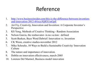 Reference
1. http://www.businessinsider.com/this-is-the-difference-between-invention-
and-innovation-2012-4#ixzz3QfGUmGpE
2. Art Fry, Creativity, Innovation and Invention: A Corporate Inventor’s
Perspective
3. KS Yong, Methods of Creative Thinking - Random Association
4. Nelson Garcia, the realnovator- in.no.va.tion : defined
5. Scott Burken, Buzz Word Debrief: Innovation vs. Invention
6. CK Woon, creative studies-november 2012
7. Mike Schoultz, 10 Ways to Build a Sustainable Creativity/ Innovation
Culture
8. The nature and importance of innovation.
9. Doblin on innovation effectiveness, march-2005
10. Lorenzo Del Marmol, Business model innovation
 