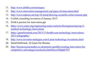 11. http://www.doblin.com/tentypes/
12. http://www.innovation-management.org/types-of-innovation.html
13. http://www.toptenz.net/top-10-mind-blowing-scientific-achievements.php
14. Crafitti consulting invention of January 2015
15. DAKA passion for innovation.ppt
16. https://www.asme.org/engineering-topics/articles/bioengineering/top-5-
medical-technology-innovations
17. https://getreferralmd.com/2013/11/health-care-technology-innovations-
2013-infographic/
18. http://www.inventor-strategies.com/Latest-technology-inventions.html
19. David Stellmack, 15 Cases For Review
20. http://businesscasestudies.co.uk/procter-gamble/creating-innovation-for-
competitive-advantage/conclusion.html#axzz3Qlqkb7N7
 
