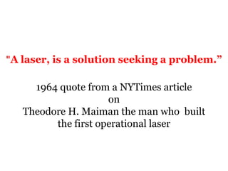 "A laser, is a solution seeking a problem.”1964 quote from a NYTimes article onTheodore H. Maiman the man who  built  the first operational laser  