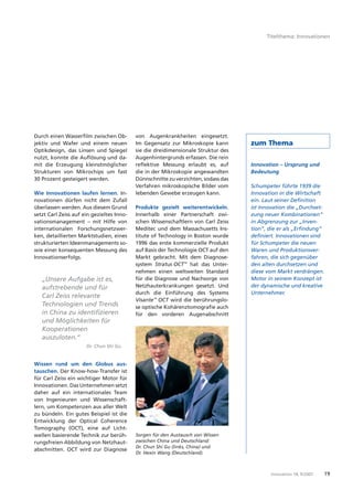 Titelthema: Innovationen




Durch einen Wasserﬁlm zwischen Ob-         von Augenkrankheiten eingesetzt.
jektiv und Wafer und einem neuen           Im Gegensatz zur Mikroskopie kann        zum Thema
Optikdesign, das Linsen und Spiegel        sie die dreidimensionale Struktur des
nutzt, konnte die Auﬂösung und da-         Augenhintergrunds erfassen. Die rein
mit die Erzeugung kleinstmöglicher         reﬂektive Messung erlaubt es, auf        Innovation – Ursprung und
Strukturen von Mikrochips um fast          die in der Mikroskopie angewandten       Bedeutung
30 Prozent gesteigert werden.              Dünnschnitte zu verzichten, sodass das
                                           Verfahren mikroskopische Bilder vom      Schumpeter führte 1939 die
Wie Innovationen laufen lernen. In-        lebenden Gewebe erzeugen kann.           Innovation in die Wirtschaft
novationen dürfen nicht dem Zufall                                                  ein. Laut seiner Deﬁnition
überlassen werden. Aus diesem Grund        Produkte gezielt weiterentwickeln.       ist Innovation die „Durchset-
setzt Carl Zeiss auf ein gezieltes Inno-   Innerhalb einer Partnerschaft zwi-       zung neuer Kombinationen“
vationsmanagement – mit Hilfe von          schen Wissenschaftlern von Carl Zeiss    in Abgrenzung zur „Inven-
internationalen Forschungsnetzwer-         Meditec und dem Massachusetts Ins-       tion“, die er als „Erﬁndung“
ken, detaillierten Marktstudien, eines     titute of Technology in Boston wurde     deﬁniert. Innovationen sind
strukturierten Ideenmanagements so-        1996 das erste kommerzielle Produkt      für Schumpeter die neuen
wie einer konsequenten Messung des         auf Basis der Technologie OCT auf den    Waren und Produktionsver-
Innovationserfolgs.                        Markt gebracht. Mit dem Diagnose-        fahren, die sich gegenüber
                                           system Stratus OCT™ hat das Unter-       den alten durchsetzen und
                                           nehmen einen weltweiten Standard         diese vom Markt verdrängen.
   „Unsere Aufgabe ist es,                 für die Diagnose und Nachsorge von       Motor in seinem Konzept ist
   aufstrebende und für                    Netzhauterkrankungen gesetzt. Und        der dynamische und kreative
                                           durch die Einführung des Systems         Unternehmer.
   Carl Zeiss relevante
                                           Visante™ OCT wird die berührungslo-
   Technologien und Trends                 se optische Kohärenztomograﬁe auch
   in China zu identiﬁzieren               für den vorderen Augenabschnitt
   und Möglichkeiten für
   Kooperationen
   auszuloten.“
                      Dr. Chun Shi Gu


Wissen rund um den Globus aus-
tauschen. Der Know-how-Transfer ist
für Carl Zeiss ein wichtiger Motor für
Innovationen. Das Unternehmen setzt
daher auf ein internationales Team
von Ingenieuren und Wissenschaft-
lern, um Kompetenzen aus aller Welt
zu bündeln. Ein gutes Beispiel ist die
Entwicklung der Optical Coherence
Tomography (OCT), eine auf Licht-
wellen basierende Technik zur berüh-       Sorgen für den Austausch von Wissen
rungsfreien Abbildung von Netzhaut-        zwischen China und Deutschland:
                                           Dr. Chun Shi Gu (links, China) und
abschnitten. OCT wird zur Diagnose
                                           Dr. Hexin Wang (Deutschland).



                                                                                           Innovation 18, 9 / 2007   19
 