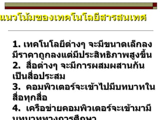 แนวโน้มของเทคโนโลยีสารสนเทศ 1.  เทคโนโลยีต่างๆ จะมีขนาดเล็กลง  มีราคาถูกลงแต่มีประสิทธิภาพสูงขึ้น 2.  สื่อต่างๆ จะมีการผสมผสานกันเป็นสื่อประสม 3.  คอมพิวเตอร์จะเข้าไปมีบทบาทในสื่อทุกสื่อ 4.  เครือข่ายคอมพิวเตอร์จะเข้ามามีบทบาททางการศึกษา  