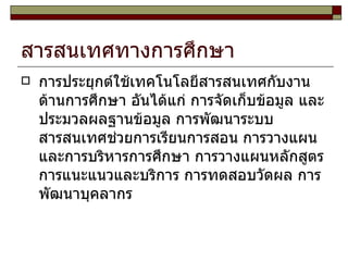 สารสนเทศทางการศึกษา การประยุกต์ใช้เทคโนโลยีสารสนเทศกับงานด้านการศึกษา อันได้แก่ การจัดเก็บข้อมูล และประมวลผลฐานข้อมูล การพัฒนาระบบสารสนเทศช่วยการเรียนการสอน การวางแผนและการบริหารการศึกษา การวางแผนหลักสูตร การแนะแนวและบริการ การทดสอบวัดผล การพัฒนาบุคลากร  