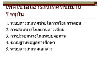 เทคโนโลยีสารสนเทศที่นิยมในปัจจุบัน  1 .  ระบบสารสนเทศช่วยในการเรียนการสอน 2 .  การสอนทางไกลผ่านดาวเทียม 3 .  การประชุมทางไกลระบบจอภาพ 4 .  ระบบฐานข้อมูลการศึกษา 5 .  ระบบสารสนเทศเอกสาร 