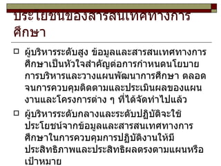ประโยชน์ของสารสนเทศทางการศึกษา ผู้บริหารระดับสูง ข้อมูลและสารสนเทศทางการศึกษาเป็นหัวใจสำคัญต่อการกำหนดนโยบาย การบริหารและวางแผนพัฒนาการศึกษา ตลอดจนการควบคุมติดตามและประเมินผลของแผนงานและโครงการต่าง ๆ ที่ได้จัดทำไปแล้ว ผู้บริหารระดับกลางและระดับปฏิบัติจะใช้ประโยชน์จากข้อมูลและสารสนเทศทางการศึกษาในการควบคุมการปฏิบัติงานให้มีประสิทธิภาพและประสิทธิผลตรงตามแผนหรือเป้าหมาย 