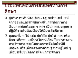 ประโยชน์ของสารสนเทศทางการศึกษา ผู้บริหารระดับห้องเรียน (ครู) จะใช้ประโยชน์จากข้อมูลและสารสนเทศในการพัฒนาการเรียนการสอนในทุก ๆ ทาง เป็นการควบคุมการปฏิบัติงานในห้องเรียนให้มีประสิทธิภาพ บุคคลทั่ว ๆ ไป เช่น นักวิจัย นักวิชาการ หรือนักการศึกษา จะมีประโยชน์เกี่ยวกับการทำงานทางวิชาการ ช่วยในการกการตัดสินใจที่มีเหตุผล หรือเพื่อแสวงหาความรู้ ทฤษฎีใหม่ ๆ เพื่อประโยชน์ต่อการพัฒนาการศึกษา 