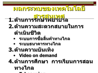 ด้านการรักษาพยาบาล ด้านความสะดวกสบายในการดำเนินชีวิต ระบบการซื้อสิ้นค้าทางไกล ระบบธนาคารทางไกล ด้านความบันเทิง Video on demand ด้านการศึกษา  การเรียนการสอนทางไกล E-Learning ผลกระทบของเทคโนโลยีสารสนเทศ 