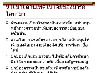 นโยบายด้านเทคโนโลยีของบารัค โอบามา  ธำรงความเปิดกว้างของอินเทอร์เน็ต :  สนับสนุนหลักการความเท่าเทียมของการส่งข้อมูลบนเครือข่าย  ส่งเสริมการแข่งขันของวงการสื่อ :  สนับสนุนให้เจ้าของสื่อกระจายเสียงส่งเสริมการพัฒนาสื่อใหม่ ปกป้องเด็กและเยาวชน ไปพร้อมกับการรักษาสิทธิ์ในการแสดงความคิดเห็นตามรัฐธรรมนูญ ปกป้องความเป็นส่วนตัว :  เพิ่มระดับการป้องกันข้อมูลส่วนตัวในยุค  ดิจิทัล  