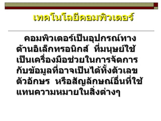 เทคโนโลยีคอมพิวเตอร์ คอมพิวเตอร์เป็นอุปกรณ์ทางด้านอิเล็กทรอนิกส์   ที่มนุษย์ใช้เป็นเครื่องมือช่วยในการจัดการกับข้อมูลที่อาจเป็นได้ทั้งตัวเลข  ตัวอักษร  หรือสัญลักษณ์อื่นที่ใช้แทนความหมายในสิ่งต่างๆ 
