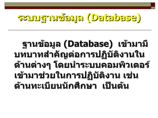 ระบบฐานข้อมูล  (Database) ฐานข้อมูล  (Database)  เข้ามามีบทบาทสำคัญต่อการปฏิบัติงานในด้านต่างๆ โดยนำระบบคอมพิวเตอร์เข้ามาช่วยในการปฏิบัติงาน เช่น ด้านทะเบียนนักศึกษา  เป็นต้น 