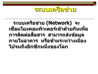 ระบบเครือข่าย ระบบเครือข่าย  (Network)  จะเชื่อมโยงคอมพิวเตอร์เข้าด้วยกันเพื่อการติดต่อสื่อสาร  สามารถส่งข้อมูลภายในอาคาร  หรือข้ามระหว่างเมืองไปจนถึงอีกซีกหนึ่งของโลก 