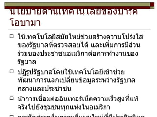 นโยบายด้านเทคโนโลยีของบารัค โอบามา  ใช้เทคโนโลยีสมัยใหม่ช่วยสร้างความโปร่งใสของรัฐบาลที่ตรวจสอบได้ และเพิ่มการมีส่วนร่วมของประชาชนอเมริกาต่อการทำงานของรัฐบาล ปฏิรูปรัฐบาลโดยใช้เทคโนโลยีเข้าช่วย พัฒนาการแลกเปลี่ยนข้อมูลระหว่างรัฐบาลกลางและประชาชน นำการเชื่อมต่ออินเทอร์เน็ตความเร็วสูงที่แท้จริงไปยังชุมชนทุกแห่งในอเมริกา การจัดสรรคลื่นความถี่แบบใหม่ที่มีประสิทธิผล 