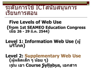 ระดับการใช้  ICT สนับสนุนการเรียนการสอน Five Levels of Web Use ( from 1st SEAMEO Education Congress  เมื่อ  26 - 29  มี . ค . 2544 ) Level 1: Information Web Use ( ผู้บริโภค ) Level 2:  Supplementary Web Use  ( ผู้ผลิตเล็ก ๆ น้อย ๆ ) เช่น เอา  Course Syllabus,  เอกสารประกอบการสอนขึ้น  Web 