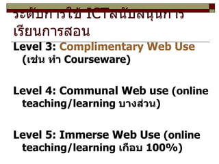 ระดับการใช้  ICT สนับสนุนการเรียนการสอน  Level 3:  Complimentary Web Use   ( เช่น ทำ  Courseware) Level 4: Communal Web use  (online teaching/learning  บางส่วน ) Level 5: Immerse Web Use  (online teaching/learning  เกือบ  100%) 