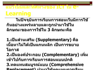 แนวโน้มและทิศทางของ  ICT  ใน  e-Learning ในปัจจุบันการเรียนการสอนเว็บมีการใช้กันอย่างแพร่หลายและถูกนำมาใช้ในลักษณะของการใช้ใน  3  ลักษณะคือ 1. เป็นส่วนเสริม  (Supplementary)  คือเนื้อหาไม่ได้เป็นแกนหลัก เป็นการขยายโอกาส 2. เป็นองค์ประกอบ  (Complementary)  เพิ่มเข้าไปกับการเรียนการสอนแบบปกติ 3. ทดแทนสมบูรณ์แบบ  (Comprehensive Replacement)  นำมาใช้ทดแทนการเรียนแบบเดิมได้ 