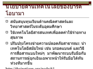 นโยบายด้านเทคโนโลยีของบารัค โอบามา  สนับสนุนทุนเรียนด้านคณิตศาสตร์และวิทยาศาสตร์ในระดับอุดมศึกษา ใช้เทคโนโลยีสารสนเทศเพื่อลดค่าใช้จ่ายทางสุขภาพ ปรับปรุงโครงข่ายความปลอดภัยสาธารณะ :  นำเทคโนโลยีสมัยใหม่ เช่น บรอดแบนด์ และวิธีการสื่อสารแบบใหม่ๆ  มาพัฒนาระบบรับมือกับสถานการณ์ฉุกเฉินเฉพาะหน้าให้รับมือได้ทันท่วงทีมากขึ้น http :// thainetizen . org / node / 61 