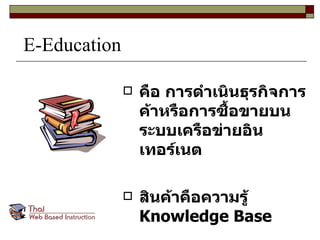 E-Education คือ การดำเนินธุรกิจการค้าหรือการซื้อขายบนระบบเครือข่ายอินเทอร์เนต สินค้าคือความรู้  Knowledge Base 