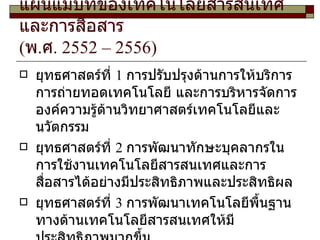 แผนแม่บทของเทคโนโลยีสารสนเทศและการสื่อสาร ( พ . ศ . 2552 – 2556) ยุทธศาสตร์ที่ 1 การปรับปรุงด้านการให้บริการ การถ่ายทอดเทคโนโลยี และการบริหารจัดการองค์ความรู้ด้านวิทยาศาสตร์เทคโนโลยีและนวัตกรรม ยุทธศาสตร์ที่ 2 การพัฒนาทักษะบุคลากรในการใช้งานเทคโนโลยีสารสนเทศและการสื่อสารได้อย่างมีประสิทธิภาพและประสิทธิผล ยุทธศาสตร์ที่ 3 การพัฒนาเทคโนโลยีพื้นฐานทางด้านเทคโนโลยีสารสนเทศให้มีประสิทธิภาพมากขึ้น 