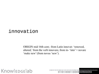 innovation ORIGIN mid 16th cent.: from Latin innovat- ‘renewed, altered,’ from the verb innovare, from in- ‘into’ + novare ‘make new’ (from novus ‘new’). 