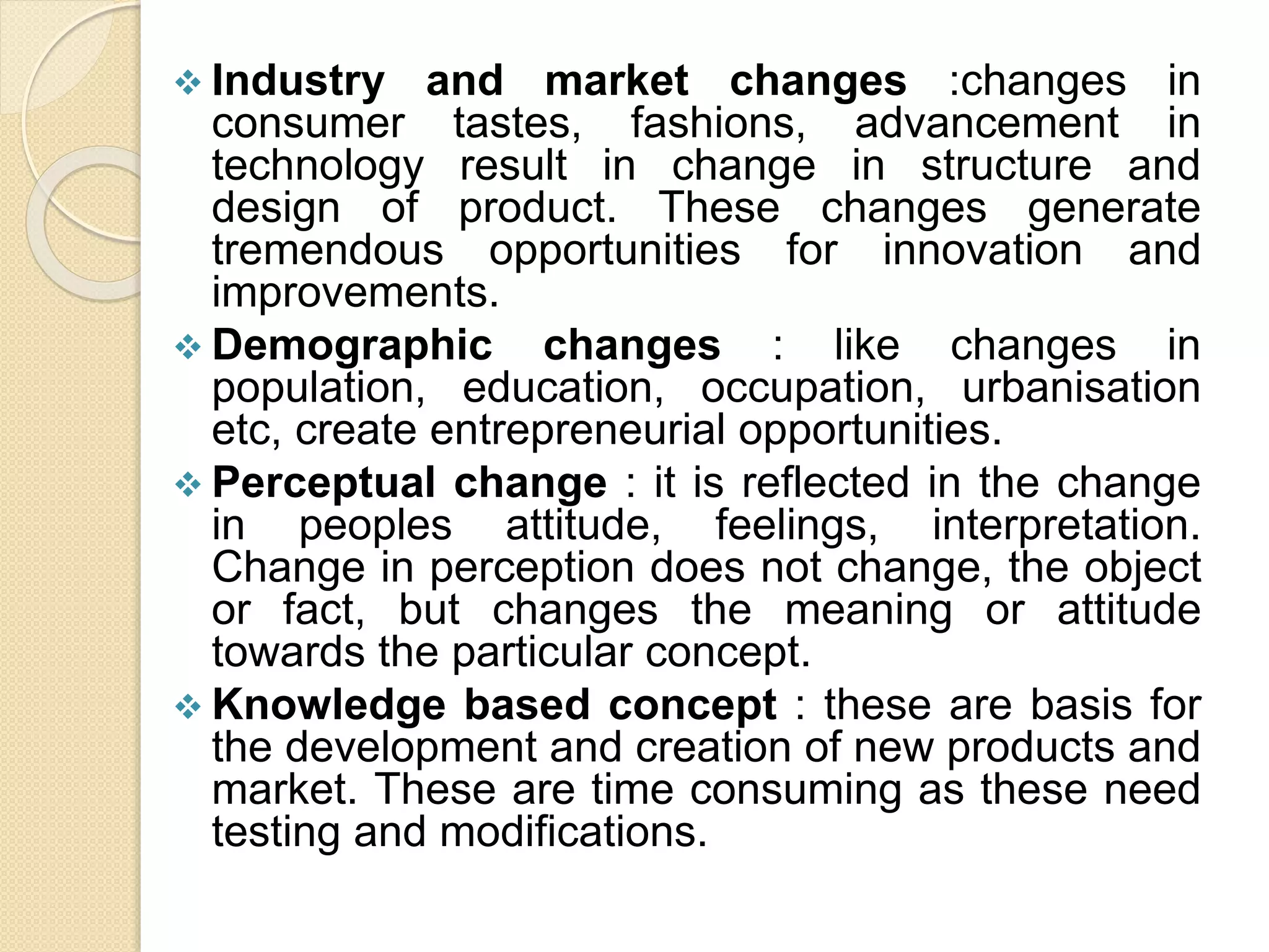  Industry and market changes :changes in
consumer tastes, fashions, advancement in
technology result in change in structure and
design of product. These changes generate
tremendous opportunities for innovation and
improvements.
 Demographic changes : like changes in
population, education, occupation, urbanisation
etc, create entrepreneurial opportunities.
 Perceptual change : it is reflected in the change
in peoples attitude, feelings, interpretation.
Change in perception does not change, the object
or fact, but changes the meaning or attitude
towards the particular concept.
 Knowledge based concept : these are basis for
the development and creation of new products and
market. These are time consuming as these need
testing and modifications.
 