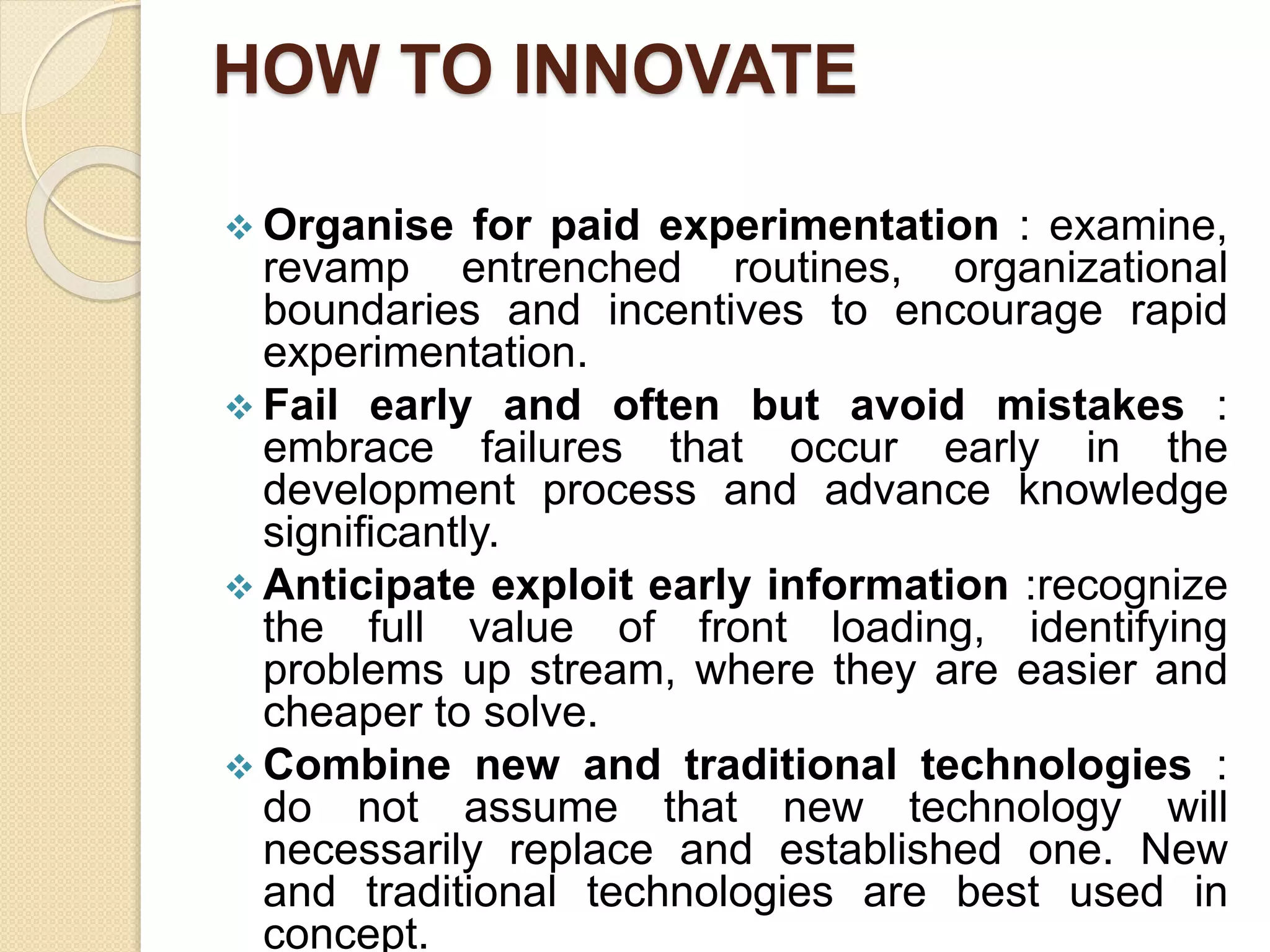 HOW TO INNOVATE
 Organise for paid experimentation : examine,
revamp entrenched routines, organizational
boundaries and incentives to encourage rapid
experimentation.
 Fail early and often but avoid mistakes :
embrace failures that occur early in the
development process and advance knowledge
significantly.
 Anticipate exploit early information :recognize
the full value of front loading, identifying
problems up stream, where they are easier and
cheaper to solve.
 Combine new and traditional technologies :
do not assume that new technology will
necessarily replace and established one. New
and traditional technologies are best used in
concept.
 