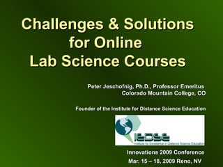 Challenges & SolutionsChallenges & Solutions
for Onlinefor Online
Lab Science CoursesLab Science Courses
Peter Jeschofnig, Ph.D., Professor EmeritusPeter Jeschofnig, Ph.D., Professor Emeritus
Colorado Mountain College, COColorado Mountain College, CO
Founder of the Institute for Distance Science EducationFounder of the Institute for Distance Science Education
Innovations 2009 ConferenceInnovations 2009 Conference
Mar. 15 – 18, 2009 Reno, NVMar. 15 – 18, 2009 Reno, NV
 