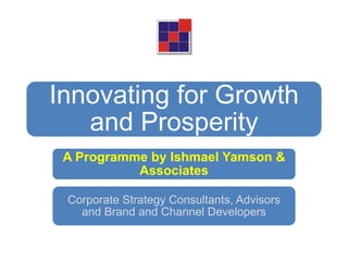 Innovating for Growth
   and Prosperity
 A Programme by Ishmael Yamson &
           Associates

 Corporate Strategy Consultants, Advisors
   and Brand and Channel Developers
 