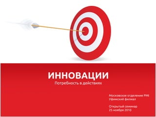ИННОВАЦИИ
 Потребность в действиях


                           Московское отделение PMI
                           Уфимский филиал

                           Открытый семинар
                           25 ноября 2010
 