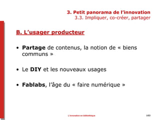 3. Petit panorama de l’innovation
3.3. Impliquer, co-créer, partager
B. L’usager producteur
• Partage de contenus, la notion de « biens
communs »
• Le DIY et les nouveaux usages
• Fablabs, l’âge du « faire numérique »
103L’innovation en bibliothèque
 