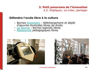 3. Petit panorama de l’innovation
3.3. Impliquer, co-créer, partager
Défendre l'accès libre à la culture
– Bornes Automazic : téléchargement et dépôt
d’œuvres musicales libres de droits
– La Source : bornes logiciels libres
– Ressources pédagogiques libres
104L’innovation en bibliothèque
 