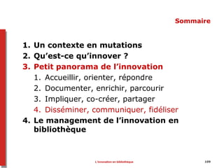 109
Sommaire
1. Un contexte en mutations
2. Qu’est-ce qu’innover ?
3. Petit panorama de l’innovation
1. Accueillir, orienter, répondre
2. Documenter, enrichir, parcourir
3. Impliquer, co-créer, partager
4. Disséminer, communiquer, fidéliser
4. Le management de l’innovation en
bibliothèque
L’innovation en bibliothèque
 