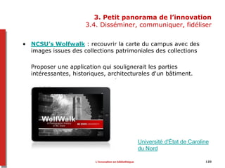 120
3. Petit panorama de l’innovation
3.4. Disséminer, communiquer, fidéliser
• NCSU’s Wolfwalk : recouvrir la carte du campus avec des
images issues des collections patrimoniales des collections
Proposer une application qui soulignerait les parties
intéressantes, historiques, architecturales d'un bâtiment.
Université d'État de Caroline
du Nord
L’innovation en bibliothèque
 
