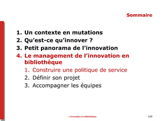 123
Sommaire
1. Un contexte en mutations
2. Qu’est-ce qu’innover ?
3. Petit panorama de l’innovation
4. Le management de l’innovation en
bibliothèque
1. Construire une politique de service
2. Définir son projet
3. Accompagner les équipes
L’innovation en bibliothèque
 