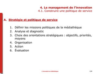 4. Le management de l’innovation
4.1. Construire une politique de service
A. Stratégie et politique de service
1. Définir les missions politiques de la médiathèque
2. Analyse et diagnostic
3. Choix des orientations stratégiques : objectifs, priorités,
moyens
4. Organisation
5. Action
6. Évaluation
L’innovation en bibliothèque 124
 