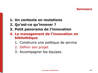 131
Sommaire
1. Un contexte en mutations
2. Qu’est-ce qu’innover ?
3. Petit panorama de l’innovation
4. Le management de l’innovation en
bibliothèque
1. Construire une politique de service
2. Définir son projet
3. Accompagner les équipes
L’innovation en bibliothèque
 