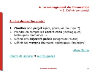 132
4. Le management de l’innovation
4.2. Définir son projet
A. Une démarche projet
1. Clarifier son projet (quoi, pourquoi, pour qui ?)
2. Prendre en compte les contraintes (idéologiques,
techniques, humaines…)
3. Définir des objectifs précis (usages de l’outils)
4. Définir les moyens (humains, techniques, financiers)
Alain Marois
Charte de service et autres guides
L’innovation en bibliothèque
 