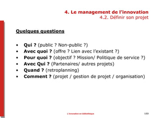 133
4. Le management de l’innovation
4.2. Définir son projet
Quelques questions
• Qui ? (public ? Non-public ?)
• Avec quoi ? (offre ? Lien avec l’existant ?)
• Pour quoi ? (objectif ? Mission/ Politique de service ?)
• Avec Qui ? (Partenaires/ autres projets)
• Quand ? (retroplanning)
• Comment ? (projet / gestion de projet / organisation)
L’innovation en bibliothèque
 