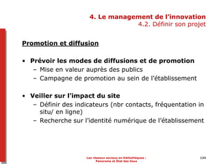134134
4. Le management de l’innovation
4.2. Définir son projet
Promotion et diffusion
• Prévoir les modes de diffusions et de promotion
– Mise en valeur auprès des publics
– Campagne de promotion au sein de l’établissement
• Veiller sur l’impact du site
– Définir des indicateurs (nbr contacts, fréquentation in
situ/ en ligne)
– Recherche sur l’identité numérique de l’établissement
Les réseaux sociaux en bibliothèques :
Panorama et État des lieux
 