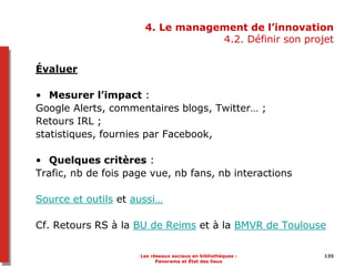 135135
4. Le management de l’innovation
4.2. Définir son projet
Évaluer
• Mesurer l’impact :
Google Alerts, commentaires blogs, Twitter… ;
Retours IRL ;
statistiques, fournies par Facebook,
• Quelques critères :
Trafic, nb de fois page vue, nb fans, nb interactions
Source et outils et aussi…
Cf. Retours RS à la BU de Reims et à la BMVR de Toulouse
Les réseaux sociaux en bibliothèques :
Panorama et État des lieux
 