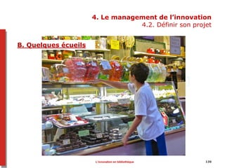 4. Le management de l’innovation
4.2. Définir son projet
A. Quelques écueils
136
Tablettes
streaming
Livres numériques
Jeux vidéos
1. Ouvrir un service parce que c’est à la mode
2. Acquérir pour acquérir
3. Croire que tous les établissements se valent
4. Céder aux sirènes technologiques
5. Penser que parce que c’est en ligne, ça ne coûte
rien
6. Sous-estimer les questions techniques et la
maintenance sur le long terme
7. Penser que les usagers seront enthousiastes
8. Laisser le service dans les mains d’une seule
personne
9. Ne compter que sur son enthousiasme
10. Personnel peu formé et à l’aise avec ces questions
=> public qui zappe entre différents supports, autonome
B. Quelques écueils
L’innovation en bibliothèque
 