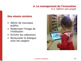 4. Le management de l’innovation
4.2. Définir son projet
Des atouts certains
• Attirer de nouveaux
publics
• Moderniser l’image de
l’institution
• Enrichir les collections
• Renouveler le dialogue
avec les usagers
137L’innovation en bibliothèque
 