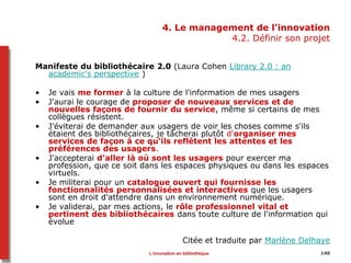 140
4. Le management de l’innovation
4.2. Définir son projet
Manifeste du bibliothécaire 2.0 (Laura Cohen Library 2.0 : an
academic's perspective )
• Je vais me former à la culture de l'information de mes usagers
• J'aurai le courage de proposer de nouveaux services et de
nouvelles façons de fournir du service, même si certains de mes
collègues résistent.
• J'éviterai de demander aux usagers de voir les choses comme s'ils
étaient des bibliothécaires, je tâcherai plutôt d'organiser mes
services de façon à ce qu'ils reflètent les attentes et les
préférences des usagers.
• J'accepterai d'aller là où sont les usagers pour exercer ma
profession, que ce soit dans les espaces physiques ou dans les espaces
virtuels.
• Je militerai pour un catalogue ouvert qui fournisse les
fonctionnalités personnalisées et interactives que les usagers
sont en droit d'attendre dans un environnement numérique.
• Je validerai, par mes actions, le rôle professionnel vital et
pertinent des bibliothécaires dans toute culture de l'information qui
évolue
Citée et traduite par Marlène Delhaye
L’innovation en bibliothèque
 