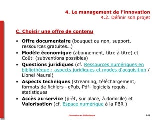 4. Le management de l’innovation
4.2. Définir son projet
C. Choisir une offre de contenu
• Offre documentaire (bouquet ou non, support,
ressources gratuites…)
• Modèle économique (abonnement, titre à titre) et
Coût (subventions possibles)
• Questions juridiques (cf. Ressources numériques en
bibliothèque : aspects juridiques et modes d'acquisition /
Lionel Maurel)
• Aspects techniques (streaming, téléchargement,
formats de fichiers –ePub, Pdf- logiciels requis,
statistiques
• Accès au service (prêt, sur place, à domicile) et
Valorisation (cf. Espace numérique à la PBR )
141L’innovation en bibliothèque
 