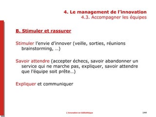 4. Le management de l’innovation
4.3. Accompagner les équipes
B. Stimuler et rassurer
Stimuler l’envie d’innover (veille, sorties, réunions
brainstorming, …)
Savoir attendre (accepter échecs, savoir abandonner un
service qui ne marche pas, expliquer, savoir attendre
que l’équipe soit prête…)
Expliquer et communiquer
L’innovation en bibliothèque 144
 