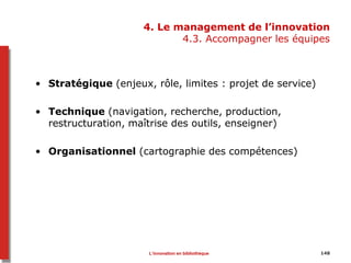 148
4. Le management de l’innovation
4.3. Accompagner les équipes
• Stratégique (enjeux, rôle, limites : projet de service)
• Technique (navigation, recherche, production,
restructuration, maîtrise des outils, enseigner)
• Organisationnel (cartographie des compétences)
L’innovation en bibliothèque
 