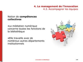 4. Le management de l’innovation
4.3. Accompagner les équipes
Notion de compétences
collectives
•La médiation numérique
concerne toutes les fonctions de
la bibliothèque
•Elle travaille avec de
nombreux autres départements
institutionnels
149L’innovation en bibliothèque
 