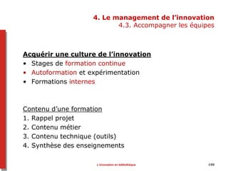 4. Le management de l’innovation
4.3. Accompagner les équipes
Acquérir une culture de l’innovation
• Stages de formation continue
• Autoformation et expérimentation
• Formations internes
Contenu d’une formation
1. Rappel projet
2. Contenu métier
3. Contenu technique (outils)
4. Synthèse des enseignements
150L’innovation en bibliothèque
 