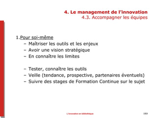 4. Le management de l’innovation
4.3. Accompagner les équipes
1.Pour soi-même
– Maîtriser les outils et les enjeux
– Avoir une vision stratégique
– En connaître les limites
– Tester, connaître les outils
– Veille (tendance, prospective, partenaires éventuels)
– Suivre des stages de Formation Continue sur le sujet
153L’innovation en bibliothèque
 