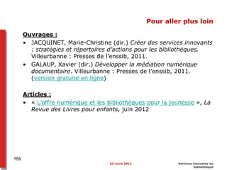 Pour aller plus loin
Ouvrages :
• JACQUINET, Marie-Christine (dir.) Créer des services innovants
: stratégies et répertoires d’actions pour les bibliothèques.
Villeurbanne : Presses de l’enssib, 2011.
• GALAUP, Xavier (dir.) Développer la médiation numérique
documentaire. Villeurbanne : Presses de l’enssib, 2011.
(version gratuite en ligne)
Articles :
• « L’offre numérique et les bibliothèques pour la jeunesse », La
Revue des Livres pour enfants, juin 2012
22 mars 2012 Services innovants en
bibliothèque
155
 