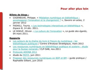 Pour aller plus loin
Billets de blogs :
• CAZENEUVE, Philippe. « Médiation numérique en bibliothèque :
accompagner l'innovation et le changement ? », Savoirs en actes, 2
janvier 2012
• FADAILI, Touria. « Les technologies interactives en bibliothèque »,
Espace B, 14 déc. 2011.
• LE DOEUF, Olivier. « La culture de l’innovation », Le guide des égarés,
04 mars 2011.
Rapports
• Les acteurs de la chaîne du livre à l’heure du numérique : les
bibliothèques publiques / Centre d’Analyse Stratégique, mars 2012
• Les ressources numériques en bibliothèque publique et scolaire : étude
pour la Suisse romande / CLP-SAB, nov.2011
• Protocole ADDNB 2011
• étude du MOTif, juin 2011
• Proposer des ressources numériques en BDP et BM – guide pratique /
Raphaëlle Gilbert, juin 2010
 