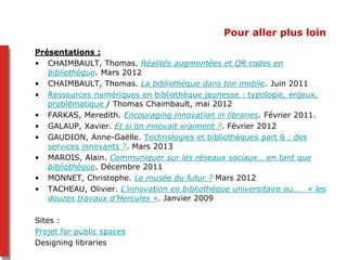 Pour aller plus loin
Présentations :
• CHAIMBAULT, Thomas. Réalités augmentées et QR codes en
bibliothèque. Mars 2012
• CHAIMBAULT, Thomas. La bibliothèque dans ton mobile. Juin 2011
• Ressources numériques en bibliothèque jeunesse : typologie, enjeux,
problématique / Thomas Chaimbault, mai 2012
• FARKAS, Meredith. Encouraging innovation in libraries. Février 2011.
• GALAUP, Xavier. Et si on innovait vraiment ?. Février 2012
• GAUDION, Anne-Gaëlle. Technologies et bibliothèques part 6 : des
services innovants ?. Mars 2013
• MAROIS, Alain. Communiquer sur les réseaux sociaux… en tant que
bibliothèque. Décembre 2011
• MONNET, Christophe. Le musée du futur ? Mars 2012
• TACHEAU, Olivier. L’innovation en bibliothèque universitaire ou… « les
douzes travaux d’Hercules ». Janvier 2009
Sites :
Projet for public spaces
Designing libraries
 